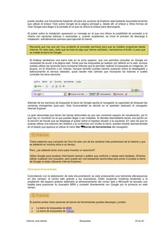 puede resultar una herramienta bastante útil para los usuarios de Explorer está bastante escondida teniendo
 que utilizar el enlace Todo sobre Google de la página principal y, desde allí, el enlace a Otras formas de
 Usar Google para llegar a la pantalla en la que se ofrece el enlace para descargarla.

 Al pulsar sobre la instalación aparecerá un mensaje en el que nos ofrece la posibilidad de proceder a la
 misma con opciones básicas o avanzadas y, cuando aceptamos, se inicia el proceso de descarga e
 instalación, solicitándonos permiso para ejecutar la misma


   Recuerda que hay que ser muy prudente al conceder permisos para que se instalen programas desde
   Internet. En este caso, dado que se trata de algo que hemos solicitado, marcaremos el botón sí para que
   se instale la barra de Google.


   Al finalizar tendremos una barra más en la zona superior, que nos permitirá consultar en Google sin
   necesidad de acudir a la página web. Verás que las búsquedas se realizan por defecto en la web, aunque
   puedes utilizar las opciones para incorporar botones que te permitan realizar la búsqueda en imágenes, en
   grupos, en el directorio o en noticias. Aunque también puedes hacerlo pulsando sobre el desplegable y
   seleccionando el servicio deseado, quizá resulte más cómodo que incorpores los botones si sueles
   consultar los otros servicios.




 Además de los servicios de búsqueda la barra de Google aporta al navegador la capacidad de bloquear las
 ventanas emergentes (pop-ups). Esta funcionalidad se aborda en el apartado dedicado al navegador
 Internet Explorer

 La gran desventaja que tienen las barras adicionales es que van comiendo espacio de visualización, por lo
 que hay un momento en el que pueden llegar a ser molestas. Si decides desinstalarla tienes una opción en
 la sección de Ayuda que se despliega al pulsar sobre el logotipo situado a la izquierda. En caso de que no
 quieras utilizar una solución tan drástica y te conformes con ocultar la barra, puedes hacerlo desmarcándola
 en el listado que aparece al utilizar el menú Ver Barras de herramientas del navegador.




   Todos sabemos que Leonardo da Vinci ha sido uno de los cerebros más portentosos de la historia y que
   se adelantó en muchos años a su tiempo.

   Pero, ¿se adelantó tanto como para inventar un automóvil?

   Utiliza Google para localizar información textual o gráfica que confirme o rebata esta hipótesis. (Podrías
   utilizar cualquier otro buscador, pero puede ser una estupenda oportunidad para poner a prueba tu barra
   de Google si estás utilizando Internet Explorer)


 Otras barras de herramientas

 Coincidiendo con la elaboración de esta documentación se está produciendo una tremenda efervescencia
 en dos campos: el correo web gratuito y los buscadores. Están surgiendo inciativas tendentes a la
 ampliación del espacio gratuito destinado al almacenamiento del correo web y Microsoft ha lanzado una
 batalla para posicionar su buscador MSN y competir directamente con Google por la primacía en este
 campo.




   Si quieres probar otras opciones de barras de herramientas puedes descargar y probar:

     •    La barra de búsquedas de MSN
     •    La barra de búsquedas de Yahoo!


Internet, aula abierta                          Búsquedas                                          22 de 32
 