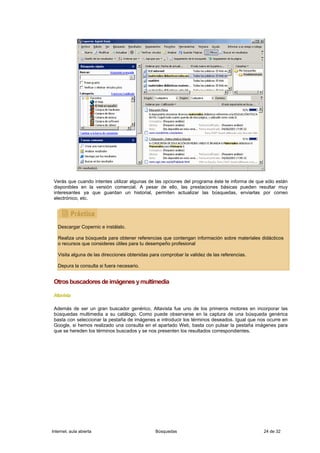 Verás que cuando intentes utilizar algunas de las opciones del programa éste te informa de que sólo están
 disponibles en la versión comercial. A pesar de ello, las prestaciones básicas pueden resultar muy
 interesantes ya que guardan un historial, permiten actualizar las búsquedas, enviarlas por correo
 electrónico, etc.




   Descargar Copernic e instálalo.

   Realiza una búsqueda para obtener referencias que contengan información sobre materiales didácticos
   o recursos que consideres útiles para tu desempeño profesional

   Visita alguna de las direcciones obtenidas para comprobar la validez de las referencias.

   Depura la consulta si fuera necesario.


 Otros buscadores de imágenes y multimedia

 Altavista

 Además de ser un gran buscador genérico, Altavista fue uno de los primeros motores en incorporar las
 búsquedas multimedia a su catálogo. Como puede observarse en la captura de una búsqueda genérica
 basta con seleccionar la pestaña de imágenes e introducir los términos deseados. Igual que nos ocurre en
 Google, si hemos realizado una consulta en el apartado Web, basta con pulsar la pestaña imágenes para
 que se hereden los términos buscados y se nos presenten los resultados correspondientes.




Internet, aula abierta                          Búsquedas                                      24 de 32
 