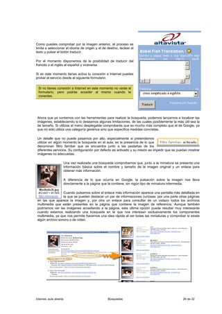 Como puedes comprobar por la imagen anterior, el proceso se
limita a seleccionar el idioma de origen y el de destino, teclear el
texto y pulsar el botón traducir.
                                                                       Escriba o pegue texto o una direcciÃ³n web
                                                                       (empezando      con      http://)     aquÃ:
Por el momento disponemos de la posibilidad de traducir del
francés o el inglés al español y viceversa

Si en este momento tienes activa tu conexión a Internet puedes
probar el servicio desde el siguiente formulario.


 Si no tienes conexión a Internet en este momento no verás el          Traduzca                                    de:
 formulario, pero podrás acceder al mismo cuando te                      chino simplificado a inglÃ©s
 conectes.

                                                                                             Funciona con Systran
                                                                         Traducir



 Ahora que ya contamos con las herramientas para realizar la búsqueda, podemos lanzarnos a localizar las
 imágenes, estableciendo si lo deseamos algunas limitaciones, de las cuales posiblemente la más útil sea la
 de tamaño. Si utilizas el menú desplegable comprobarás que es mucho más completo que el de Google, ya
 que no sólo utiliza una categoría genérica sino que especifica medidas concretas.

 Un detalle que no puede pasarnos por alto, especialmente si pretendemos
 utilizar en algún momento la búsqueda en el aula, es la presencia de lo que
 denominan filtro familiar que se encuentra junto a las pestañas de los
 diferentes servicios. Su configuración por defecto es activado y su misión es impedir que se puedan mostrar
 imágenes no adecuadas.

                         Una vez realizada una búsqueda comprobamos que, junto a la miniatura se presenta una
                         información básica sobre el nombre y tamaño de la imagen original y un enlace para
                         obtener más información.

                         A diferencia de lo que ocurría en Google, la pulsación sobre la imagen nos lleva
                         directamente a la página que la contiene, sin nigún tipo de miniatura intermedia.

                  Cuando pulsamos sobre el enlace más información aparece una pantalla más detallada en
                  la que se pueden destacar un par de informaciones curiosas: por una parte otras páginas
 en las que aparece la imagen y, por otra un enlace para consultar de un vistazo todos los archivos
 multimedia que están presentes en la página que contiene la imagen de referencia. Aunque también
 podríamos ver las imágenes accediendo a la página, esta última opción puede resultar muy interesante
 cuando estamos realizando una búsqueda en la que nos interesan exclusivamente los componentes
 multimedia, ya que nos permite hacernos una idea rápida al ver todas las miniaturas y comprobar si existe
 algún archivo sonoro o de vídeo.




Internet, aula abierta                              Búsquedas                                           26 de 32
 