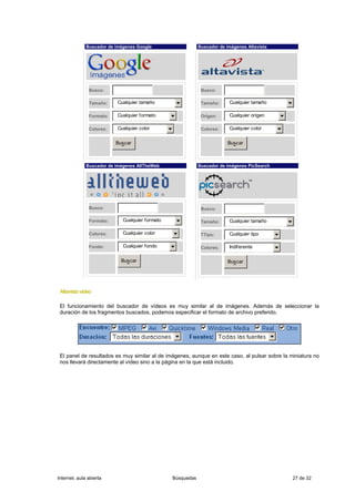 Buscador de imágenes Google                    Buscador de imágenes Altavista




               Busco:                                         Busco:

               Tamaño:    Cualquier tamaño                    Tamaño:     Cualquier tamaño

               Formato:   Cualquier formato                   Origen:     Cualquier origen

               Colores:   Cualquier color                     Colores:    Cualquier color

                          Buscar                                         Buscar



              Buscador de imágenes AllTheWeb                 Buscador de imágenes PicSearch




               Busco:                                         Busco:

               Formato:      Cualquier formato                Tamaño:     Cualquier tamaño

               Colores:      Cualquier color                  TTipo:      Cualquier tipo

               Fondo:        Cualquier fondo                  Colores:    Indiferente

                            Buscar                                       Buscar




 Altavista vídeo

 El funcionamiento del buscador de vídeos es muy similar al de imágenes. Además de seleccionar la
 duración de los fragmentos buscados, podemos especificar el formato de archivo preferido.




 El panel de resultados es muy similar al de imágenes, aunque en este caso, al pulsar sobre la miniatura no
 nos llevará directamente al vídeo sino a la página en la que está incluido.




Internet, aula abierta                           Búsquedas                                      27 de 32
 