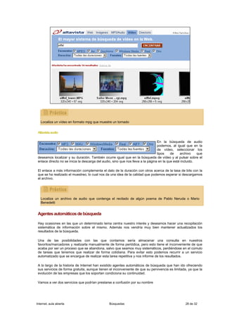 Localiza un vídeo en formato mpg que muestre un tornado


 Altavista audio

                                                                                  En la búsqueda de audio
                                                                                  podemos, al igual que en la
                                                                                  de vídeo, seleccionar los
                                                                                  tipos    de    archivo    que
 deseamos localizar y su duración. También ocurre igual que en la búsqueda de vídeo y al pulsar sobre el
 enlace directo no se inicia la descarga del audio, sino que nos lleva a la página en la que está incluido.

 El enlace a más información complementa el dato de la duración con otros acerca de la tasa de bits con la
 que se ha realizado el muestreo, lo cual nos da una idea de la calidad que podemos esperar si descargamos
 el archivo.




   Localiza un archivo de audio que contenga el recitado de algún poema de Pablo Neruda o Mario
   Benedetti


 Agentes automáticos de búsqueda

 Hay ocasiones en las que un determinado tema centra nuestro interés y deseamos hacer una recopilación
 sistemática de información sobre el mismo. Además nos vendría muy bien mantener actualizados los
 resultados de la búsqueda.

 Una de las posibilidades con las que contamos sería almacenar una consulta en nuestros
 favoritos/marcadores y realizarla manualmente de forma periódica, pero esto tiene el inconveniente de que
 acaba por ser un proceso que se abandona, salvo que seamos muy sistemáticos, perdiéndose en el cúmulo
 de tareas que tenemos que realizar de forma cotidiana. Para evitar esto podemos recurrir a un servicio
 automatizado que se encargue de realizar esta tarea repetitiva y nos informe de los resultados.

 A lo largo de la historia de Internet han existido agentes automáticos de búsqueda que han ido ofreciendo
 sus servicios de forma gratuita, aunque tienen el inconveniente de que su pervivencia es limitada, ya que la
 evolución de las empresas que los soportan condiciona su continuidad.

 Vamos a ver dos servicios que podrían prestarse a confusión por su nombre




Internet, aula abierta                          Búsquedas                                          28 de 32
 