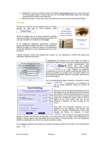 • Google Alert, a la que se accede a través de la página www.googlealert.com que, a pesar de lo que
             el nombre pueda sugerir, no tiene nada que ver con Google salvo porque realiza sus consultas
             utilizando dicho buscador como referencia.
        •   Alertas de Google. En este caso sí que nos referimos a un servicio propio del buscador Google.

 Google Alert.

 Se trata de un servicio al que accedemos tras un sencillo
 proceso de alta que se inicia pulsando sobre

                              .

 NOTA: Es posible que, en el futuro, deseemos modificar
 nuestras consultas o variar la periodicidad de las alertas. En
 ese caso accederemos mediante el enlace login

 Si no estábamos registrados previamente, podremos
 hacerlo directamente desde la pantalla a la que accedemos.
 Bastará con elegir un nombre de usuario, una contraseña y
 la dirección electrónica a la que deseamos que nos envíen
 las alertas.

 También podremos utilizar esta pantalla para acceder una vez registrados y modificar las alertas que
 hubiéramos definido previamente.

                                              El desplegable que aparece en la zona inferior nos ofrece y
                                              recomienda la opción de que el envío de las alertas se realice en
                                                                              formato personalizado. Esto
                                                                              quiere decir que nuestro
                                                                              mensaje será en formato HTML
                                                                              pero, además, los resultados
                                              se organizarán en función de nuestro comportamiento previo, de
                                              forma que aquellos que puedan tener una mayor relación con
                                              otros enlaces que hayamos visitado en el pasado, aparezcan en
                                              los primeros lugares.

                                              Una vez introducidos los datos necesarios, volveremos a pulsar
                                              el botón                   y pasaremos a una pantalla en la
                                                          que se ofertan diferentes formas de acceder al
                                                          servicio.

                                                          Esta es la única de las opciones ofrecidas que es de
                                                          tipo gratuito, por lo que será la mejor forma de hacer
                                                          una prueba y valorar la utilidad del servicio. Si en el
                                                          futuro haces un uso intensivo del mismo y necesitas
                                                          ampliar las prestaciones podrás darte de alta en
                                                          alguno de los otros modos, que son de tipo
                                                          comercial y requieren, por tanto, el pago de una
                                                          cuota.

                                                          Para definir las búsquedas contamos con una
                                                          pantalla en la que aparecen unos campos para
                                                          definir las consultas. Posiblemente la forma más
                                                          cómoda de hacerlo es pulsando el botón
                                                                   que nos lleva a un formulario en el que
 podemos introducir los términos de búsqueda y las restricciones que se utilizan más habitualmente en
 Google, e incluso algunas más depuradas que las que ofrece el propio buscador, como por ejemplo las
 fechas de actualización que ofrecen una mayor variedad de rangos.

 Si ya habíamos utilizado el formulario de consultas avanzadas el botón para acceder a las modificaciones
 será



Internet, aula abierta                           Búsquedas                                           29 de 32
 
