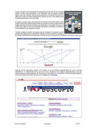 Aunque Google es la herramienta de búsqueda más utilizada, en la actualidad
 existen muchos más buscadores y los resultados que se obtienen pueden
 llegar a ser muy similares, puesto que se produce un constante intercambio de
 datos, por lo que en muchos momentos la elección de uno u otro depende más
 de gustos personales o de comodidad.

 Si quieres curiosear para comprobar qué buscadores suministran datos a otros
 puedes aprovechar cuando tengas activa la conexión a la red y pulsar sobre la
 imagen del Search Engine Decoder que te llevará a una página en la que, al
 pulsar sobre cada uno de los principales buscadores, te muestra a quiénes les
 suministra datos y de quiénes los recibe

 También puedes consultar una página que se encarga de comparar los cien
 primeros resultados que se obtienen al realizar la misma consulta en Google y
 en Yahoo!, marcando las coincidencias y el orden en el que aparecen los resultados comunes en cada caso.




 Además de los buscadores clásicos han surgido en la red motores especializados en reunir recursos
 referentes a un determinado tema, por lo que han aparecido unas páginas especializadas a las que
 denominaremos metabuscadores. Su función es la de ayudarnos a encontrar buscadores especializados.
 Una de las páginas de mayor renombre en castellano es el Buscopio




Internet, aula abierta                        Búsquedas                                        3 de 32
 
