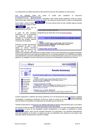 La configuración por defecto del servicio sólo permite el envío de 150 resultados en cada ocasión.

 Una      vez      definidas   basta   con   pulsar    la    casilla   para    establecer    la       frecuencia

                                            y especificar cada cuánto tiempo deseamos recibir los avisos:
 diaria (every day), cada dos días (every two days), dos veces por semana (twice a week) o semanalmente

 (every week) y pulsar el botón                  . Si lo que hemos hecho ha sido modificar alguna consulta
 previa habría que pulsar el botón

                   para que se
 almacenaran los cambios.

 A partir de este momento
 recibiremos, con la periodicidad
 que hayamos indicado, un
 mensaje con los resultados más
 recientes que cumplan nuestras
 condiciones de búsqueda.

 Podremos acceder directamente
 a cualquiera de ellos o bien
 utilizar el enlace "browsed
 interactively" para acceder a una
 página web en la que se
 muestran los resultados permitiéndonos acceder también a los de otras búsquedas que tengamos definidas.
 Como puedes observar en las capturas es posible que en el mensaje aparezcan mal codificados los códigos
 correspondientes a caracteres extendidos (tales como las vocales acentuadas) cosa que no ocurrirá al ver la
 página en el navegador, ya que en este caso sí se produce una interpretación correcta de los mismos.




 Cuando empecemos a disfrutar del servicio podremos ver si la frecuencia de avisos se ajusta a nuestras
 necesidades o necesitamos modificarla. Si fuera así, basta con pulsar en el enlace
 que nos llevaría a la pantalla de configuración de consultas que ya conocemos.

 También puede darse el caso de que nos interese interrumpir el servicio temporalmente para lo cual habría

 que marcar el botón de radio                                   . Con esta opción seleccionada sólo
 se produciría el envío de los resultados cuando accediéramos a la página y pulsáramos el botón
                aunque, salvo que las consultas estuvieran muy depuradas y nos interesara especialmente
 tener los resultados en el buzón, no parece que sea una alternativa muy cómoda ya que parece más
 razonable realizar directamente la consulta en Google.




Internet, aula abierta                          Búsquedas                                         30 de 32
 