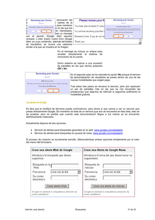 Dentro de los procesos de renovación del
 sistema se ha incluido un rastreo de la
 cantidad de avisos enviados para mantener
 activas sólo aquellas cuentas en las que los
 suscriptores estén realmente interesados.
 Por ello es posible que recibas un mensaje
 con el asunto: Google Alert requires
 renewal, o bien Expiry notice from Google
 Alert, en cuyo contenido, además del listado
 de resultados, se incuirá una cabecera
 similar a la que se muestra en la imagen.
                              En el mensaje se incluye un enlace para
                              acceder directamente al sistema de
                              renovación de la cuenta.

                              Dicho sistema se reduce a una sucesión
                              de pantallas en las que iremos pulsando
                              OK o No.

                                           En el segundo paso se ha marcado la opción No porque el servicio
                                           de personalización de resultados se presta dentro de una de las
                                           nuevas modalidades que exigen pago.

                                           Tras estos tres pasos se renueva el servicio, pero aún aparecen
                                           un par de pantallas más en las que se nos recuerdan las
                                           prestaciones que dejamos de disfrutar si seguimos prefiriendo la
                                           modalidad gratuita.


 Las alertas de Google

 Es fácil que la similitud de términos pueda confundirnos, pero ahora sí que vamos a ver un servicio que
 presta directamente Google. De momento se trata de un servicio que aún se encuentra en fase beta, esto es
 de pruebas, pero es posible que cuando esta documentación llegue a tus manos ya se encuentre
 definitivamente instaurado.

 Actualmente dispone de dos opciones:

      • Servicio de alertas para búsquedas generales en la web: www.google.com/webalerts
      • Servicio de alertas para búsquedas en grupos de news: www.google.com/newsalerts

 El proceso de creación es sumamente sencillo, diferenciándose ambas opciones simplemente por el color
 del marco del formulario.




Internet, aula abierta                          Búsquedas                                      31 de 32
 