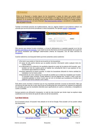 Entra en el Buscopio y localiza alguno de los buscadores o bases de datos que puedan existir
   relacionados con el área o la asignatura en la que trabajas o con algún tema que pueda ser de tu interés
   personal. En el momento de escribir estos apuntes existía la posibilidad de entrar a la versión antigua
   http://www.buscopio.net o al nuevo Buscopio http://www.buscopio.net/esp/ y accediendo a cualquiera de
   ellas se podía ir a la otra


 También encontrarás servicios de multibuscadores, esto es, páginas desde la cual podemos realizar una
 consulta que se envía de forma simultánea a varios buscadores. Por ejemplo ixquick o metacrawler




 Otro recurso que merece la pena considerar, y al que le dedicaremos un apartado especial, es el de los
 agentes automáticos de búsqueda, cuya misión es la de informarnos de forma automatizada de la aparición
 de nuevos resultados que satisfagan determinados criterios de búsqueda. Uno de estos servicios es
 Googlealert

 Cuando realicemos una búsqueda habrá que tener presentes varias cuestiones:


        • No todo lo que existe en Internet se encuentra en los buscadores.
        • A pesar de ello podría decirse que es posible encontrar información sobre cualquier tema de
              nuestro interés.
        • La efectividad en la obtención de resultados depende en parte de la potencia del buscador, pero
            también es fruto de nuestra pericia al realizar las consultas.No todo lo que aparece en los
            buscadores sigue estando en Internet.
        • Aunque realicemos la misma consulta, no todos los buscadores ofrecerán la misma cantidad de
            resultados ni en el mismo orden.
        • Dependiendo de cómo realicemos la consulta es posible que no todos los resultados que muestre
            un buscador sean correctos. Puede deberse a que las páginas han "muerto" o bien a que los
            contenidos globales no tienen mucho que ver con el concepto que buscábamos al teclear las
            palabras que hemos utilizado como criterio.


 Este último punto nos lleva a remarcar que es muy importante aprender a buscar la información. Más que
 una técnica se trata casi de un arte, para el que es fundamental que conozcamos los métodos de realización
 de consultas para que los resultados obtenidos sean significativos en cuanto a contenidos y manejables en
 cuanto a cantidad.

 Aunque parezca una afirmación innecesaria, no está de más recordar que donde mejor se explican estas
 cuestiones es en los menús de ayuda de cada uno de los buscadores.

 Las ideas básicas

 En el momento actual, el buscador más utilizado en la red es Google. Para acceder a él se pueden utilizar
 dos direcciones:




                     www.google.com/intl/es/                            www.google.es


Internet, aula abierta                         Búsquedas                                          4 de 32
 
