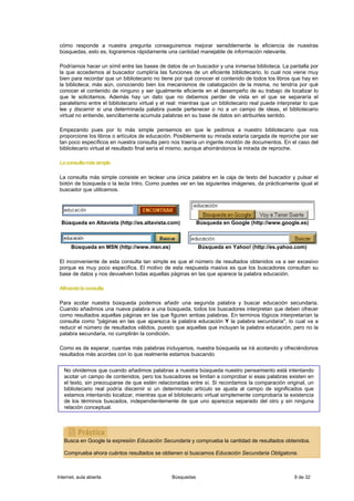 cómo responde a nuestra pregunta conseguiremos mejorar sensiblemente la eficiencia de nuestras
 búsquedas, esto es, lograremos rápidamente una cantidad manejable de información relevante.

 Podríamos hacer un símil entre las bases de datos de un buscador y una inmensa biblioteca. La pantalla por
 la que accedemos al buscador cumpliría las funciones de un eficiente bibliotecario, lo cual nos viene muy
 bien para recordar que un bibliotecario no tiene por qué conocer el contenido de todos los libros que hay en
 la biblioteca; más aún, conociendo bien los mecanismos de catalogación de la misma, no tendría por qué
 conocer el contenido de ninguno y ser igualmente eficiente en el desempeño de su trabajo de localizar lo
 que le solicitamos. Además hay un dato que no debemos perder de vista en el que se separaría el
 paralelismo entre el bibliotecario virtual y el real: mientras que un bibliotecario real puede interpretar lo que
 lee y discernir si una determinada palabra puede pertenecer o no a un campo de ideas, el bibliotecario
 virtual no entiende, sencillamente acumula palabras en su base de datos sin atribuirles sentido.

 Empezando pues por lo más simple pensemos en que le pedimos a nuestro bibliotecario que nos
 proporcione los libros o artículos de educación. Posiblemente su mirada estaría cargada de reproche por ser
 tan poco específicos en nuestra consulta pero nos traería un ingente montón de documentos. En el caso del
 bibliotecario virtual el resultado final sería el mismo, aunque ahorrándonos la mirada de reproche.

 La consulta más simple

 La consulta más simple consiste en teclear una única palabra en la caja de texto del buscador y pulsar el
 botón de búsqueda o la tecla Intro. Como puedes ver en las siguientes imágenes, da prácticamente igual el
 buscador que utilicemos.




  Búsqueda en Altavista (http://es.altavista.com)             Búsqueda en Google (http://www.google.es)



      Búsqueda en MSN (http://www.msn.es)                     Búsqueda en Yahoo! (http://es.yahoo.com)

 El inconveniente de esta consulta tan simple es que el número de resultados obtenidos va a ser excesivo
 porque es muy poco específica. El motivo de esta respuesta masiva es que los buscadores consultan su
 base de datos y nos devuelven todas aquellas páginas en las que aparece la palabra educación.

 Afinando la consulta

 Para acotar nuestra búsqueda podemos añadir una segunda palabra y buscar educación secundaria.
 Cuando añadimos una nueva palabra a una búsqueda, todos los buscadores interpretan que deben ofrecer
 como resultados aquellas páginas en las que figuren ambas palabras. En terminos lógicos interpretarían la
 consulta como "páginas en las que aparezca la palabra educación Y la palabra secundaria", lo cual va a
 reducir el número de resultados válidos, puesto que aquellas que incluyan la palabra educación, pero no la
 palabra secundaria, no cumplirán la condición.

 Como es de esperar, cuantas más palabras incluyamos, nuestra búsqueda se irá acotando y ofreciéndonos
 resultados más acordes con lo que realmente estamos buscando


   No olvidemos que cuando añadimos palabras a nuestra búsqueda nuestro pensamiento está intentando
   acotar un campo de contenidos, pero los buscadores se limitan a comprobar si esas palabras existen en
   el texto, sin preocuparse de que estén relacionadas entre sí. Si recordamos la comparación original, un
   bibliotecario real podría discernir si un determinado artículo se ajusta al campo de significados que
   estamos intentando localizar, mientras que el bibliotecario virtual simplemente comprobaría la existencia
   de los términos buscados, independientemente de que uno aparezca separado del otro y sin ninguna
   relación conceptual.




   Busca en Google la expresión Educación Secundaria y comprueba la cantidad de resultados obtenidos.

   Comprueba ahora cuántos resultados se obtienen si buscamos Educación Secundaria Obligatoria.



Internet, aula abierta                            Búsquedas                                            9 de 32
 