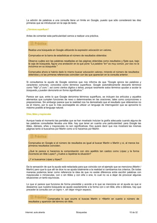 La adición de palabras a una consulta tiene un límite en Google, puesto que sólo considerará las diez
 primeras que se introduzcan en la caja de texto.

 ¿Términos superfluos?

 Antes de comentar esta particularidad vamos a realizar una práctica.




   Realiza una búsqueda en Google utilizando la expresión educación en valores.

   Comprueba en la barra de estadísticas el número de resultados obtenidos

   Observa cuáles son las palabras resaltadas en las páginas obtenidas como resultados y fíjate que, bajo
   la caja de búsqueda, figura una anotación en la que pone "La palabra "en" es muy común, por eso no la
   incluimos en su búsqueda."

   Comprueba ahora si habría dado lo mismo buscar educación valores, mirando el número de resultados
   obtenidos y si las primeras referencias coinciden con las que aparecían en la consulta anterior.


 Si consultamos la ayuda de Google veremos que nos informa de que "Google ignora las palabras y
 caracteres comunes, conocidos como términos superfluos. Google automáticamente descarta términos
 como "http" y".com,", así como ciertos dígitos o letras, porque raramente estos términos ayudan a acotar la
 búsqueda y pueden demorarla en forma significativa."

 Parece ser que, entre lo que Google denomina términos superfluos, se incluyen los artículos y aquellos
 elementos que cumplen funciones de nexo o determinantes en las oraciones, tales como conjunciones o
 preposiciones. Sin embargo parece que la realidad nos ha demostrado que el resultado que obtenemos no
 es el mismo, por lo que lo más aconsejable es utilizar un lenguaje de interrogación que se aproxime lo
 máximo posible al lenguaje natural.

 Eñes, tildes y mayúsculas

 Aunque hasta el momento las pantallas que se han mostrado incluían la grafía adecuada cuando alguna de
 las palabras consultadas llevaba una tilde, hay que tener en cuenta una particularidad: para Google las
 tildes, diéresis, eñes y mayúsculas no son significativas. Eso quiere decir que nos mostrará las mismas
 páginas tanto si buscamos por Martin como si lo hacemos por Martín




   Comprueba en Google si el número de resultados es igual al buscar Martin o Martín y si, al menos los
   primeros resultados coinciden.

   ¿Qué te parece si hacemos la comprobación con otro apellido tan castizo como López y la forma
   incorrecta sin tilde Lopez? ¿Vuelve a repetirse la situación?

   ¿Y si buscamos López y lópez?


 Da la sensación de que la ayuda está redactada para que coincida con el ejemplo que se menciona (Martin /
 Martín) pero que lo que allí se dice no se ajusta totalmente a la realidad si cambiamos los criterios. De todas
 maneras podemos tener como referencia la idea de que no existe diferencia entre escribir palabras con
 mayúsculas o minúsculas, con o sin tildes y con eñe o ene, lo cual no va a dejar de provocar algunas
 situaciones un tanto equívocas.

 Lo que sí parece que funciona de forma previsible y acorde a lo que se menciona en al ayuda es que si
 deseamos que nuestra búsqueda se ajuste exactamente a la forma con o sin tilde, eñe o diéresis, hay que
 preceder la consulta con un signo +, sin dejar ningún espacio.


                     Comprueba lo que ocurre si buscas Martín o +Martín en cuanto a número de
   resultados y aparición del término sin tilde.



Internet, aula abierta                           Búsquedas                                          10 de 32
 