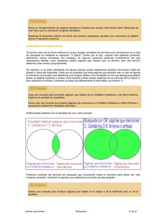 Busca en Google España las páginas situadas en España que recojan información sobre "directores de
   cine" pero que no mencionen el género fantástico.

   Restringe la búsqueda anterior de forma que tampoco aparezcan aquellas que mencionen la palabra
   cómico ni tampoco aventuras


 Aceptar páginas con cualquier término

 Ya hemos visto que la forma habitual en la que Google concatena los términos que introducimos en la caja
 de búsqueda es mediante la operación "Y lógico", motivo por el que, cuantas más palabras ponemos,
 obtenemos menos resultados. Sin embargo, en algunas ocasiones podemos encontrarnos con que
 necesitemos obtener como resultados válidos páginas que recojan bien un término, bien otro término
 diferente o bien ambos conjuntamente.

 Por ejemplo: si se están estudiando las figuras cónicas puede interesarnos localizar información sobre las
 elipses o sobre las hipérbolas. Dado que es probable que haya páginas que aborden sólo un tipo de figuras
 le indicamos al buscador que deseamos que otorgue validez a los resultados en los que aparezca la palabra
 elipse, la palabra hipérbola o ambas. Para hacerlo unimos ambas palabras con la partícula OR (ó lógico) o
 bien utilizando el símbolo | (obtenido al pulsar simultáneamente la tecla AltGr y el número 1)




   Crea una consulta para encontrar páginas que hablen de la Cordillera Cantábrica y de Sierra Morena.
   Fíjate en la cantidad de resultados.

   Ahora crea una consulta que localice páginas que mencionen la Cordillera Cantábrica o Sierra Morena y
   compara la cantidad de resultados obtenidos.


 Gráficamente podemos ver el resultado de una u otra consulta:




 Podemos combinar las técnicas de búsqueda que conocemos hasta el momento para afinar aún más
 nuestras consultas. Volviendo al ejemplo que citábamos al principio de este epígrafe:




   Diseña una consulta para localizar páginas que hablen de la elipse o de la hipérbola pero no de la
   parábola




Internet, aula abierta                         Búsquedas                                        12 de 32
 