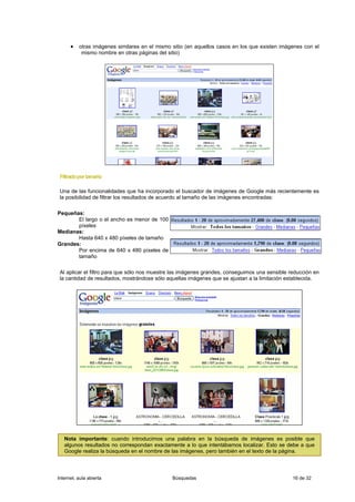 • otras imágenes similares en el mismo sitio (en aquellos casos en los que existen imágenes con el
           mismo nombre en otras páginas del sitio)




 Filtrado por tamaño

 Una de las funcionalidades que ha incorporado el buscador de imágenes de Google más recientemente es
 la posibilidad de filtrar los resultados de acuerdo al tamaño de las imágenes encontradas:

Pequeñas:
       El largo o el ancho es menor de 100
       píxeles
Medianas:
       Hasta 640 x 480 píxeles de tamaño
Grandes:
       Por encima de 640 x 480 píxeles de
       tamaño

 Al aplicar el filtro para que sólo nos muestre las imágenes grandes, conseguimos una sensible reducción en
 la cantidad de resultados, mostrándose sólo aquellas imágenes que se ajustan a la limitación establecida.




   Nota importante: cuando introducimos una palabra en la búsqueda de imágenes es posible que
   algunos resultados no correspondan exactamente a lo que intentábamos localizar. Esto se debe a que
   Google realiza la búsqueda en el nombre de las imágenes, pero también en el texto de la página.



Internet, aula abierta                          Búsquedas                                       16 de 32
 