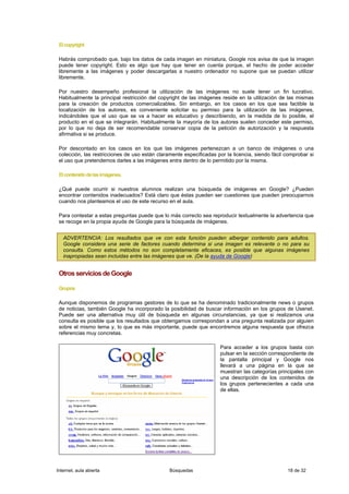 El copyright

 Habrás comprobado que, bajo los datos de cada imagen en miniatura, Google nos avisa de que la imagen
 puede tener copyright. Esto es algo que hay que tener en cuenta porque, el hecho de poder acceder
 libremente a las imágenes y poder descargarlas a nuestro ordenador no supone que se puedan utilizar
 libremente.

 Por nuestro desempeño profesional la utilización de las imágenes no suele tener un fin lucrativo.
 Habitualmente la principal restricción del copyright de las imágenes reside en la utilización de las mismas
 para la creación de productos comercializables. Sin embargo, en los casos en los que sea factible la
 localización de los autores, es conveniente solicitar su permiso para la utilización de las imágenes,
 indicándoles que el uso que se va a hacer es educativo y describiendo, en la medida de lo posible, el
 producto en el que se integrarán. Habitualmente la mayoría de los autores suelen conceder este permiso,
 por lo que no deja de ser recomendable conservar copia de la petición de autorización y la respuesta
 afirmativa si se produce.

 Por descontado en los casos en los que las imágenes pertenezcan a un banco de imágenes o una
 colección, las restricciones de uso están claramente especificadas por la licencia, siendo fácil comprobar si
 el uso que pretendemos darles a las imágenes entra dentro de lo permitido por la misma.

 El contenido de las imágenes.

 ¿Qué puede ocurrir si nuestros alumnos realizan una búsqueda de imágenes en Google? ¿Pueden
 encontrar contenidos inadecuados? Está claro que éstas pueden ser cuestiones que pueden preocuparnos
 cuando nos planteamos el uso de este recurso en el aula.

 Para contestar a estas preguntas puede que lo más correcto sea reproducir textualmente la advertencia que
 se recoge en la propia ayuda de Google para la búsqueda de imágenes.


   ADVERTENCIA: Los resultados que ve con esta función pueden albergar contenido para adultos.
   Google considera una serie de factores cuando determina si una imagen es relevante o no para su
   consulta. Como estos métodos no son completamente eficaces, es posible que algunas imágenes
   inapropiadas sean incluidas entre las imágenes que ve. (De la ayuda de Google)


 Otros servicios de Google

 Grupos

 Aunque disponemos de programas gestores de lo que se ha denominado tradicionalmente news o grupos
 de noticias, también Google ha incorporado la posibilidad de buscar información en los grupos de Usenet.
 Puede ser una alternativa muy útil de búsqueda en algunas circunstancias, ya que si realizamos una
 consulta es posible que los resultados que obtengamos correspondan a una pregunta realizada por alguien
 sobre el mismo tema y, lo que es más importante, puede que encontremos alguna respuesta que ofrezca
 referencias muy concretas.

                                                                      Para acceder a los grupos basta con
                                                                      pulsar en la sección correspondiente de
                                                                      la pantalla principal y Google nos
                                                                      llevará a una página en la que se
                                                                      muestran las categorías principales con
                                                                      una descripción de los contenidos de
                                                                      los grupos pertenecientes a cada una
                                                                      de ellas.




Internet, aula abierta                          Búsquedas                                         18 de 32
 
