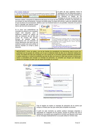 A partir de aquí podemos iniciar la
                                                                      navegación por los diferentes grupos o
                                                                      bien realizar una consulta concreta que
                                                                      nos ofrecerá un listado de los
                                                                      mensajes en los que se mencionan los
 términos citados, incluyendo la referencia del grupo en el que se han publicado, la fecha y los artículos que
 se incluyen en esa conversación. Aunque se puede pulsar el enlace del artículo, suele ser preferible utilizar
 el que nos lleva a la conversación, debido a que nos mostrará todos en una pantalla, indicando el la posición
 que el mensaje que leemos ocupa
 dentro del hilo de la conversación.

 Si lo único que pretendemos es
 consultar los grupos no es necesario
 ningún otro requisito, pero si
 deseamos publicar en alguno de
 ellos es necesario dar de alta una
 cuenta de usuario del servicio.
 Aunque es gratuita exige la
 identificación con una dirección de
 correo electrónico que tiene que ser
 auténtica puesto que para activar el
 servicio mandan un e-mail a dicha
 dirección.


   IMPORTANTE: Como ya sabes, una de las fuentes de recopilación de direcciones para el envío de
   publicidad son los grupos de noticias, por lo que no deberías darte de alta con tu dirección habitual de
   correo. No estaría de más que contaras con una cuenta de un proveedor gratuito destinada únicamente
   a estas ocasiones, e incluso es preferible que des de alta una nueva en cada caso porque si tienes que
   volver a consultarla para recoger un mensaje de activación, es probable que tengas que descargar
   cientos de mensajes de spam que se hayan acumulado en el buzón.




                                   Tras el registro se recibe un mensaje de activación de la cuenta que
                                   incluye un enlace que hay que visitar para completar el proceso.

                                   A partir de este momento se podrán publicar mensajes originales o
                                   respuestas en cualquiera de los grupos, aunque la primera vez que lo
                                   intentemos nos pedirá que pongamos el nombre que figurará como autor
                                   de los mensajes (habitualmente no se suele utilizar el nombre real)




Internet, aula abierta                          Búsquedas                                         19 de 32
 