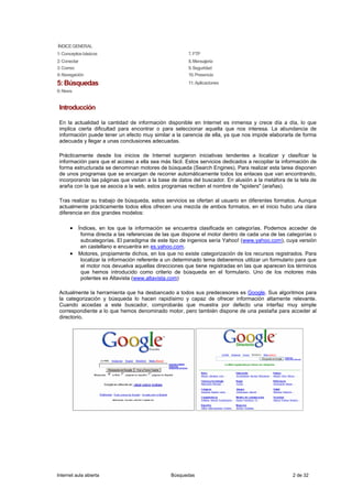 ÍNDICE GENERAL
1: Conceptos básicos                                   7. FTP
2: Conectar                                            8. Mensajería
3: Correo                                              9. Seguridad
4: Navegación                                          10. Presencia
5: Búsquedas                                           11. Aplicaciones
6: News


 Introducción

 En la actualidad la cantidad de información disponible en Internet es inmensa y crece día a día, lo que
 implica cierta dificultad para encontrar o para seleccionar aquella que nos interesa. La abundancia de
 información puede tener un efecto muy similar a la carencia de ella, ya que nos impide elaborarla de forma
 adecuada y llegar a unas conclusiones adecuadas.

 Prácticamente desde los inicios de Internet surgieron iniciativas tendentes a localizar y clasificar la
 información para que el acceso a ella sea más fácil. Estos servicios dedicados a recopilar la información de
 forma estructurada se denominan motores de búsqueda (Search Engines). Para realizar esta tarea disponen
 de unos programas que se encargan de recorrer automáticamente todos los enlaces que van encontrando,
 incorporando las páginas que visitan a la base de datos del buscador. En alusión a la metáfora de la tela de
 araña con la que se asocia a la web, estos programas reciben el nombre de "spiders" (arañas).

 Tras realizar su trabajo de búsqueda, estos servicios se ofertan al usuario en diferentes formatos. Aunque
 actualmente prácticamente todos ellos ofrecen una mezcla de ambos formatos, en el inicio hubo una clara
 diferencia en dos grandes modelos:

      • Índices, en los que la información se encuentra clasificada en categorías. Podemos acceder de
           forma directa a las referencias de las que dispone el motor dentro de cada una de las categorías o
           subcategorías. El paradigma de este tipo de ingenios sería Yahoo! (www.yahoo.com), cuya versión
           en castellano e encuentra en es.yahoo.com.
      •   Motores, propiamente dichos, en los que no existe categorización de los recursos registrados. Para
           localizar la información referente a un determinado tema deberemos utilizar un formulario para que
           el motor nos devuelva aquellas direcciones que tiene registradas en las que aparecen los términos
           que hemos introducido como criterio de búsqueda en el formulario. Uno de los motores más
           potentes es Altavista (www.altavista.com)

 Actualmente la herramienta que ha desbancado a todos sus predecesores es Google. Sus algoritmos para
 la categorización y búsqueda lo hacen rapidísimo y capaz de ofrecer información altamente relevante.
 Cuando accedas a este buscador, comprobarás que muestra por defecto una interfaz muy simple
 correspondiente a lo que hemos denominado motor, pero también dispone de una pestaña para acceder al
 directorio.




Internet aula abierta                           Búsquedas                                          2 de 32
 