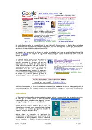 La propia documentación de ayuda advierte de que la inclusión de las noticias en Google News se realiza
 sin tener en cuenta las ideologías o tendencias políticas. Por este motivo puede suceder que, en ocasiones,
 se realicen agrupaciones extrañas o contradictorias.

 La intención es ir aumentando el número de fuentes consultadas, por lo que se contempla la posibilidad de
 ponerse en contacto con el equipo de seguimiento del servicio para ampliar la información sobre cualquier
 aspecto del mismo.

 En muchas noticias encontramos que, además
 de algunas referencias directas, aparece un
 resumen indicando la cantidad de artículos
 relacionados con la misma. En estos casos, al
 pulsar sobre dicho enlace, se nos mostrará un
 listado de las noticias ordenadas de acuerdo a la
 importancia que les han adjudicado los
 algoritmos de selección a cada una de ellas, pero
 tendremos la posibilidad de ordenarlas por fecha
 de publicación, con lo que las más recientes se
 colocarán las primeras en la lista de referencias.




 Por último, cabe señalar un servicio complementario interesante: las alertas de noticias que aparecen bajo el
 listado de categorías. Nos ocuparemos de él cuando abordemos los agentes automáticos de búsqueda.


 La barra de google

 En el apartado dedicado a los navegadores se indica que Mozilla incorpora, junto a la barra de direcciones,
 un botón que le permite lanzar de forma automática
 una búsqueda en el buscador que hayamos indicado
 como preferido (por defecto se trata de Google).

 Internet Explorer dispone también de un icono de
 búsqueda que utiliza la zona izquierda de la pantalla
 para mostrar una ventana que permite acceder al
 buscador propio de Microsoft: MSN

 Google ofrece la posibilidad de descargar un
 complemento para Explorer que añadirá una barra
 suplementaria en la que podremos introducir consultas
 que se realizarán en Google. Curiosamente, aunque


Internet, aula abierta                          Búsquedas                                         21 de 32
 