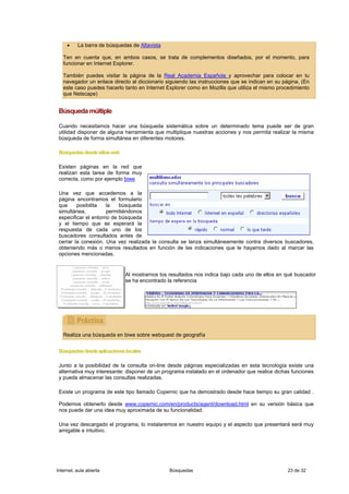 •    La barra de búsquedas de Altavista

   Ten en cuenta que, en ambos casos, se trata de complementos diseñados, por el momento, para
   funcionar en Internet Explorer.

   También puedes visitar la página de la Real Academia Española y aprovechar para colocar en tu
   navegador un enlace directo al diccionario siguiendo las instrucciones que se indican en su página. (En
   este caso puedes hacerlo tanto en Internet Explorer como en Mozilla que utiliza el mismo procedimiento
   que Netscape)


 Búsqueda múltiple

 Cuando necesitamos hacer una búsqueda sistemática sobre un determinado tema puede ser de gran
 utilidad disponer de alguna herramienta que multiplique nuestras acciones y nos permita realizar la misma
 búsqueda de forma simultánea en diferentes motores.

 Búsquedas desde sitios web

 Existen páginas en la red que
 realizan esta tarea de forma muy
 correcta, como por ejemplo biwe

 Una vez que accedemos a la
 página encontramos el formulario
 que     posibilita   la   búsqueda
 simultánea,          permitiéndonos
 especificar el entorno de búsqueda
 y el tiempo que se esperará la
 respuesta de cada uno de los
 buscadores consultados antes de
 cerrar la conexión. Una vez realizada la consulta se lanza simultáneamente contra diversos buscadores,
 obteniendo más o menos resultados en función de las indicaciones que le hayamos dado al marcar las
 opciones mencionadas.


                              Al mostrarnos los resultados nos indica bajo cada uno de ellos en qué buscador
                              se ha encontrado la referencia




   Realiza una búsqueda en biwe sobre webquest de geografía


 Búsquedas desde aplicaciones locales

 Junto a la posibilidad de la consulta on-line desde páginas especializadas en esta tecnología existe una
 alternativa muy interesante: disponer de un programa instalado en el ordenador que realice dichas funciones
 y pueda almacenar las consultas realizadas.

 Existe un programa de este tipo llamado Copernic que ha demostrado desde hace tiempo su gran calidad .

 Podemos obtenerlo desde www.copernic.com/en/products/agent/download.html en su versión básica que
 nos puede dar una idea muy aproximada de su funcionalidad.

 Una vez descargado el programa, lo instalaremos en nuestro equipo y el aspecto que presentará será muy
 amigable e intuitivo.




Internet, aula abierta                          Búsquedas                                        23 de 32
 