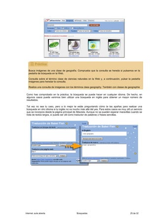 Busca imágenes de una clase de geografía. Comprueba que la consulta se hereda si pulsamos en la
   pestaña de búsqueda en la Web.

   Consulta sobre el término clase de ciencias naturales en la Web y, a continuación, pulsar la pestaña
   imágenes para heredar la consulta.

   Realiza una consulta de imágenes con los términos class geography. También con classe de geographie


 Como has comprobado en la práctica, la búsqueda se puede hacer en cualquier idioma. De hecho, en
 algunos casos puede venirnos bien utilizar una búsqueda en inglés para obtener un mayor número de
 resultados.

 Tal vez no sea tu caso, pero a lo mejor te estás preguntando cómo te las apañas para realizar una
 búsqueda en otro idioma si tu inglés no va mucho más allá del yes. Para estos casos es muy útil un servicio
 que se incorpora desde la página principal de Altavista. Aunque no se pueden esperar maravillas cuando se
 trata de textos largos, sí puede ser útil como traductor de palabras o frases sencillas.




Internet, aula abierta                         Búsquedas                                         25 de 32
 