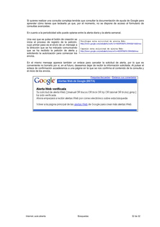 Si quieres realizar una consulta compleja tendrás que consultar la documentación de ayuda de Google para
 aprender cómo tienes que teclearla ya que, por el momento, no se dispone de acceso al formulario de
 consultas avanzadas.

 En cuanto a la periodicidad sólo puede optarse entre la alerta diaria y la alerta semanal.

 Una vez que se pulsa el botón de creación se
 inicia el proceso de registro de la petición,
 cuyo primer paso es el envío de un mensaje a
 la dirección que se ha indicado comunicando
 que se ha recibido la petición de alerta y
 solicitando la autorización para comenzar los
 envíos.

 En el mismo mensaje aparece también un enlace para cancelar la solicitud de alerta, por lo que es
 conveniente no borrarlo por si, en el futuro, deseamos dejar de recibir la información solicitada. Al pulsar el
 enlace de confirmación accederemos a una página en la que se nos confirma el contenido de la consulta y
 el inicio de los envíos.




Internet, aula abierta                           Búsquedas                                          32 de 32
 
