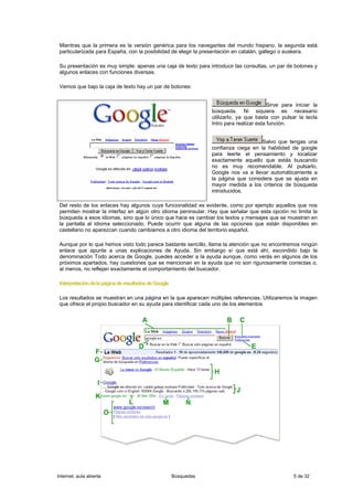 Mientras que la primera es la versión genérica para los navegantes del mundo hispano, la segunda está
 particularizada para España, con la posibilidad de elegir la presentación en catalán, gallego o euskera.

 Su presentación es muy simple: apenas una caja de texto para introducir las consultas, un par de botones y
 algunos enlaces con funciones diversas.

 Vemos que bajo la caja de texto hay un par de botones:


                                                                                            Sirve para iniciar la
                                                                   búsqueda. Ni siquiera es necesario
                                                                   utilizarlo, ya que basta con pulsar la tecla
                                                                   Intro para realizar esta función.


                                                                                       Salvo que tengas una
                                                                   confianza ciega en la habilidad de google
                                                                   para leerte el pensamiento y localizar
                                                                   exactamente aquello que estás buscando
                                                                   no es muy recomendable. Al pulsarlo,
                                                                   Google nos va a llevar automáticamente a
                                                                   la página que considera que se ajusta en
                                                                   mayor medida a los criterios de búsqueda
                                                                   introducidos.

 Del resto de los enlaces hay algunos cuya funcionalidad es evidente, como por ejemplo aquellos que nos
 permiten mostrar la interfaz en algún otro idioma peninsular. Hay que señalar que esta opción no limita la
 búsqueda a esos idiomas, sino que lo único que hace es cambiar los textos y mensajes que se muestran en
 la pantalla al idioma seleccionado. Puede ocurrir que alguna de las opciones que están disponibles en
 castellano no aparezcan cuando cambiamos a otro idioma del territorio español.

 Aunque por lo que hemos visto todo parece bastante sencillo, llama la atención que no encontremos ningún
 enlace que apunte a unas explicaciones de Ayuda. Sin embargo sí que está ahí, escondido bajo la
 denominación Todo acerca de Google, puedes acceder a la ayuda aunque, como verás en algunos de los
 próximos apartados, hay cuestiones que se mencionan en la ayuda que no son rigurosamente correctas o,
 al menos, no reflejan exactamente el comportamiento del buscador.

 Interpretación de la página de resultados de Google

 Los resultados se muestran en una página en la que aparecen múltiples referencias. Utilizaremos la imagen
 que ofrece el propio buscador en su ayuda para identificar cada uno de los elementos




Internet, aula abierta                                 Búsquedas                                      5 de 32
 