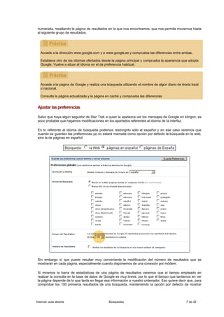 numerada, resaltando la página de resultados en la que nos encontramos, que nos permite movernos hasta
 el siguiente grupo de resultados.




   Accede a la dirección www.google.com y a www.google.es y comprueba las diferencias entre ambas.

   Establece otro de los idiomas ofertados desde la página principal y comprueba la apariencia que adopta
   Google. Vuelve a situar el idioma en el de preferencia habitual.




   Accede a la página de Google y realiza una búsqueda utilizando el nombre de algún diario de tirada local
   o nacional.

   Consulta la página actualizada y la página en caché y comprueba las diferencias


 Ajustar las preferencias

 Salvo que haya algún seguidor de Star Trek a quien le apetezca ver los mensajes de Google en klingon, es
 poco probable que hagamos modificaciones en los apartados referentes al idioma de la interfaz.

 En lo referente al idioma de búsqueda podemos restringirlo sólo al español y en ese caso veremos que
 cuando se guarden las preferencias ya no estará marcada como opción por defecto la búsqueda en la web,
 sino la de páginas en español




 Sin embargo sí que puede resultar muy conveniente la modificación del número de resultados que se
 mostrarán en cada página, especialmente cuando disponemos de una conexión por módem.

 Si miramos la barra de estadísticas de una página de resultados veremos que el tiempo empleado en
 realizar la consulta en la base de datos de Google es muy breve, por lo que el tiempo que tardamos en ver
 la página depende de lo que tarda en llegar esa información a nuestro ordenador. Eso quiere decir que, para
 comprobar los 100 primeros resultados de una búsqueda, manteniendo la opción por defecto de mostrar




Internet, aula abierta                         Búsquedas                                          7 de 32
 