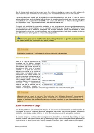 diez de ellos en cada caso, tendríamos que hacer diez peticiones de páginas y esperar a recibir cada una de
 ellas, mientras que si modificamos el valor para que nos muestre 100, bastará con una sola petición.

 Tal vez alguien podría objetar que la página con 100 resultados es mayor que la de 10 y así es, pero si
 quieres puedes hacer la comprobación guardando una de cada tipo y comprobarás que, mientras una ocupa
 unos 20 KB, la otra ocupa en torno a 100 KB y eso haría que la diferencia en el tiempo de carga no fuera
 muy significativa: unos 3 segundos en un caso y alrededor de 13 en el otro.

 En cuanto a la posibilidad de mostrar los resultados en una ventana nueva tiene una ventaja y es que nos
 permite mantener a la vista la página con los resultados para no tener que recargarla. Pero también tiene el
 inconveniente de que no permite la navegación con múltiples ventanas, porque los resultados se abren
 siempre sobre la misma, con lo que nos obliga a una consulta sucesiva en lugar de la consulta simultánea
 que obtenemos con la navegación en varias ventanas o pestañas.



        Importante: para que las modificaciones de nuestras preferencias se guarden, es imprescindible
   que nuestro equipo esté configurado para aceptar cookies.




   Accede a las preferencias y configúralas de la forma que resulte más adecuada


 Herramientas de idioma

 Junto a la caja de introducción de
 consultas de la página principal
 aparece un enlace a las denominadas
 Herramientas del idioma. Algunas de
 las opciones, tales como el lenguaje
 preferido o el país de búsqueda
 pueden configurarse en la página de
 preferencias, pero aparece aquí una
 herramienta que puede resultar útil
 cuando no se tiene mucha idea de un
 idioma: el traductor, que nos permitirá
 traducir frases sueltas o páginas web
 completas. Eso sí, no esperes que la
 traducción      sea     excesivamente
 correcta, ya que al tratarse de un
 proceso automático basado en
 palabras se dan algunos resultados curiosos que pueden estar bien para un humorista, pero...




   ¿Quieres probar a traducir la expresión "from lost to the river" del inglés al español? Aunque pueda
   parecer que el resultado es aceptable, no se te ocurra utilizar la expresión en una conversación con un
   inglés si no te apetece que te miren como a un bicho raro y te pregunten en qué academia aprendiste el
   inglés :-)


 Buscar con eficiencia en Google

 Uno de los problemas que manifiestan la mayoría de los usuarios cuando se inician en las búsquedas de
 información es que no consiguen encontrar respuestas adecuadas, bien porque obtienen demasiados
 resultados o bien porque los que obtienen no tienen demasiado que ver con lo que estaban buscando.

 El paso del tiempo ha hecho que las tecnologías de los buscadores se hayan ido depurando y se vayan
 afinando cada vez más los resultados, pero un elemento que sigue siendo clave para obtener la información
 eficientemente es la pericia de quien hace la consulta. Si se tiene claro a quién estamos interrogando y



Internet, aula abierta                         Búsquedas                                           8 de 32
 