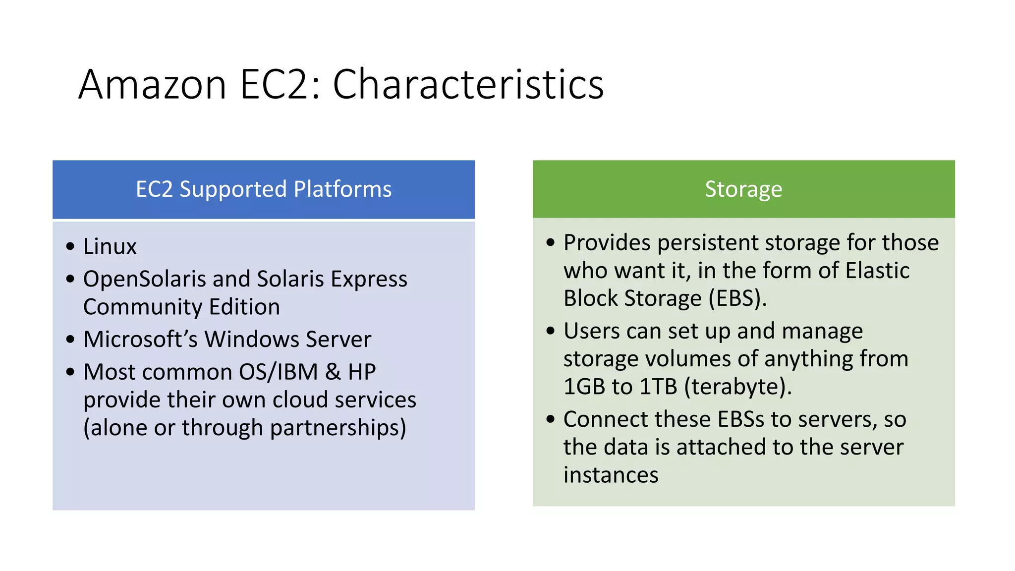 Amazon EC2: Characteristics
EC2 Supported Platforms
• Linux
• OpenSolaris and Solaris Express
Community Edition
• Microsoft’s Windows Server
• Most common OS/IBM & HP
provide their own cloud services
(alone or through partnerships)
Storage
• Provides persistent storage for those
who want it, in the form of Elastic
Block Storage (EBS).
• Users can set up and manage
storage volumes of anything from
1GB to 1TB (terabyte).
• Connect these EBSs to servers, so
the data is attached to the server
instances
 