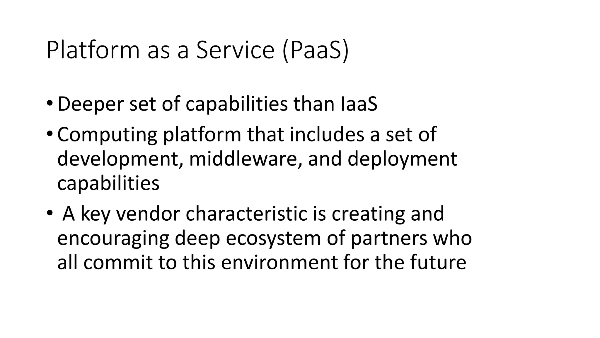 Platform as a Service (PaaS)
•Deeper set of capabilities than IaaS
•Computing platform that includes a set of
development, middleware, and deployment
capabilities
• A key vendor characteristic is creating and
encouraging deep ecosystem of partners who
all commit to this environment for the future
 
