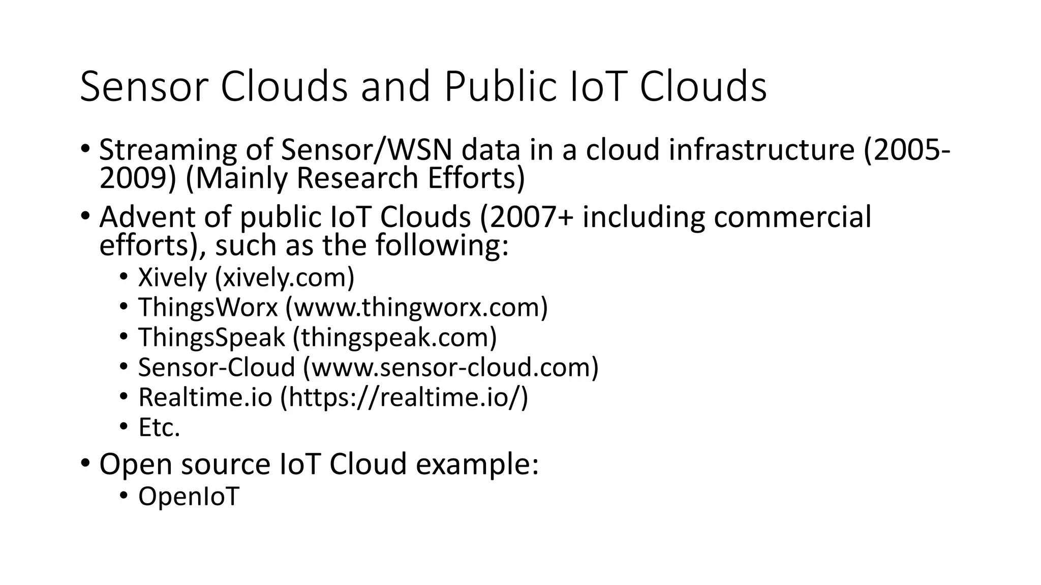 Sensor Clouds and Public IoT Clouds
• Streaming of Sensor/WSN data in a cloud infrastructure (2005-
2009) (Mainly Research Efforts)
• Advent of public IoT Clouds (2007+ including commercial
efforts), such as the following:
• Xively (xively.com)
• ThingsWorx (www.thingworx.com)
• ThingsSpeak (thingspeak.com)
• Sensor-Cloud (www.sensor-cloud.com)
• Realtime.io (https://realtime.io/)
• Etc.
• Open source IoT Cloud example:
• OpenIoT
 