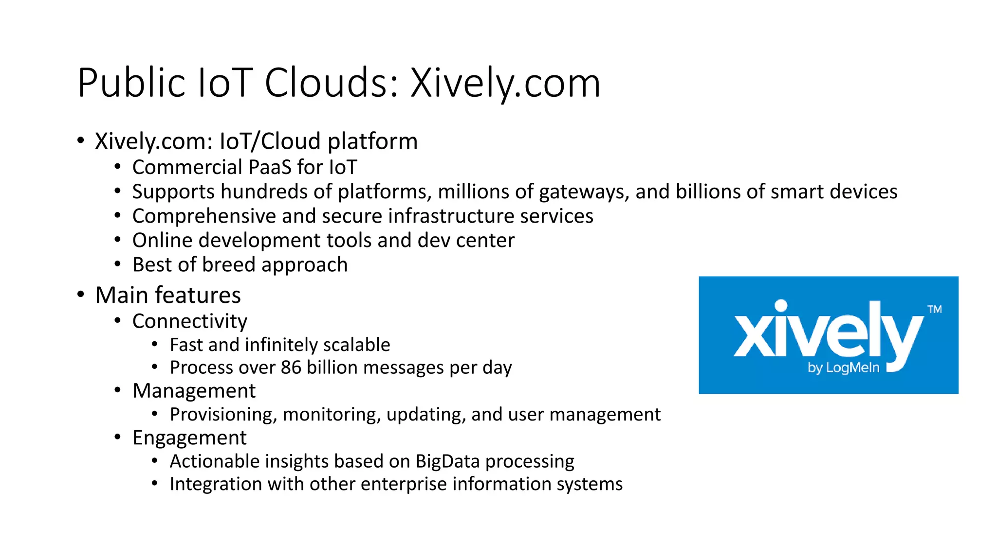 Public IoT Clouds: Xively.com
• Xively.com: IoT/Cloud platform
• Commercial PaaS for IoT
• Supports hundreds of platforms, millions of gateways, and billions of smart devices
• Comprehensive and secure infrastructure services
• Online development tools and dev center
• Best of breed approach
• Main features
• Connectivity
• Fast and infinitely scalable
• Process over 86 billion messages per day
• Management
• Provisioning, monitoring, updating, and user management
• Engagement
• Actionable insights based on BigData processing
• Integration with other enterprise information systems
 