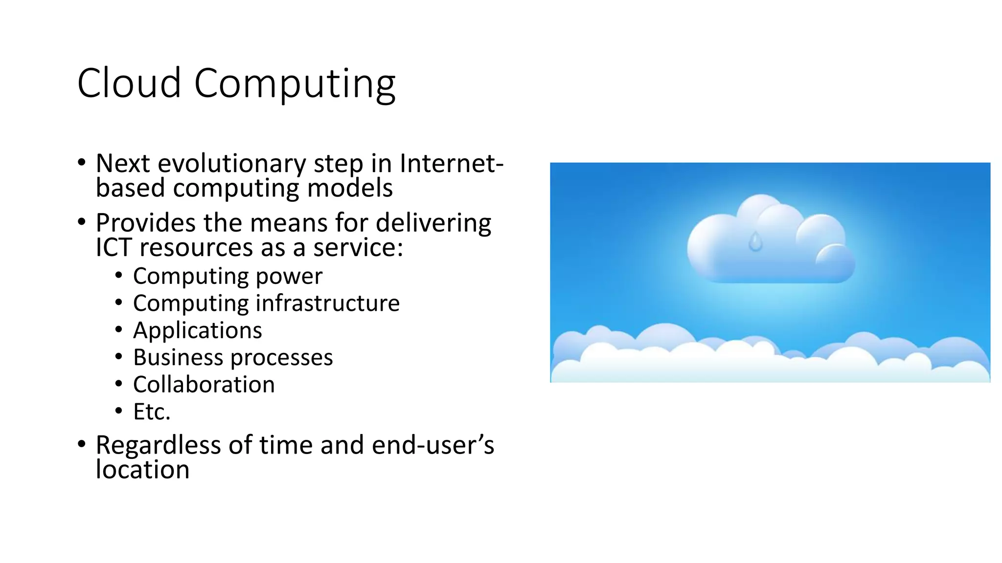 Cloud Computing
• Next evolutionary step in Internet-
based computing models
• Provides the means for delivering
ICT resources as a service:
• Computing power
• Computing infrastructure
• Applications
• Business processes
• Collaboration
• Etc.
• Regardless of time and end-user’s
location
 