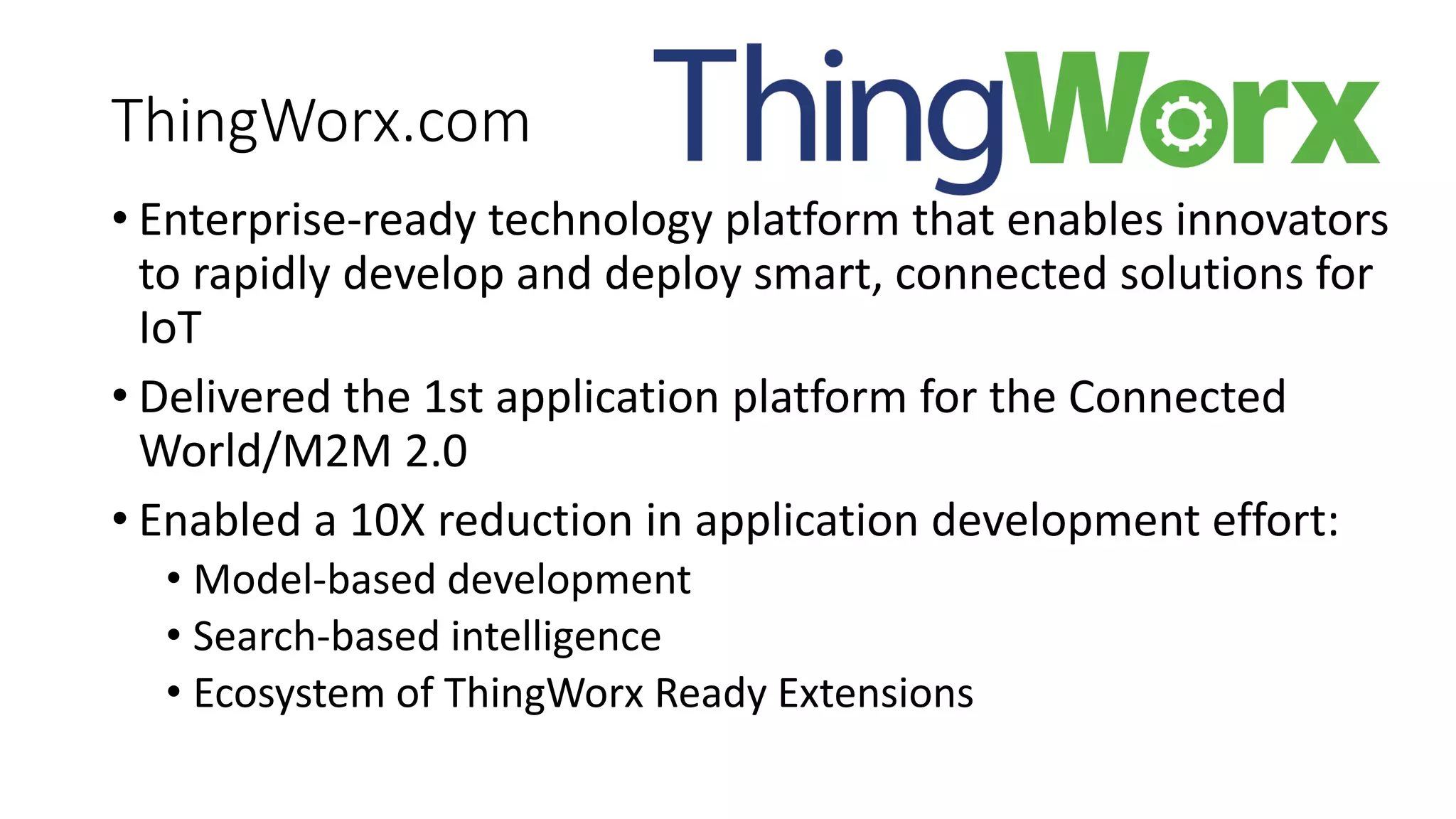 ThingWorx.com
• Enterprise-ready technology platform that enables innovators
to rapidly develop and deploy smart, connected solutions for
IoT
• Delivered the 1st application platform for the Connected
World/M2M 2.0
• Enabled a 10X reduction in application development effort:
• Model-based development
• Search-based intelligence
• Ecosystem of ThingWorx Ready Extensions
 