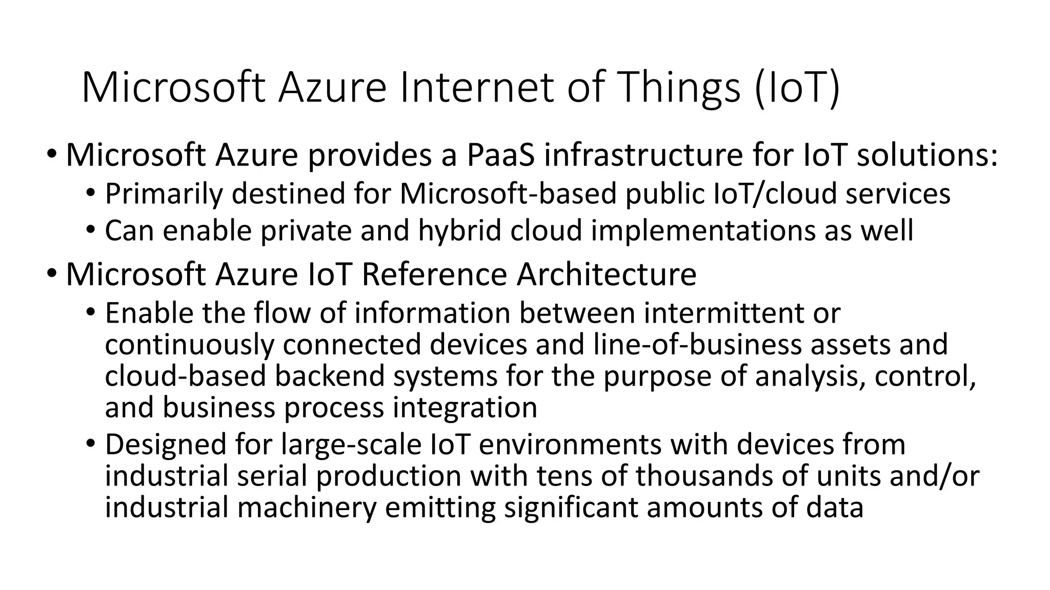 Microsoft Azure Internet of Things (IoT)
• Microsoft Azure provides a PaaS infrastructure for IoT solutions:
• Primarily destined for Microsoft-based public IoT/cloud services
• Can enable private and hybrid cloud implementations as well
• Microsoft Azure IoT Reference Architecture
• Enable the flow of information between intermittent or
continuously connected devices and line-of-business assets and
cloud-based backend systems for the purpose of analysis, control,
and business process integration
• Designed for large-scale IoT environments with devices from
industrial serial production with tens of thousands of units and/or
industrial machinery emitting significant amounts of data
 