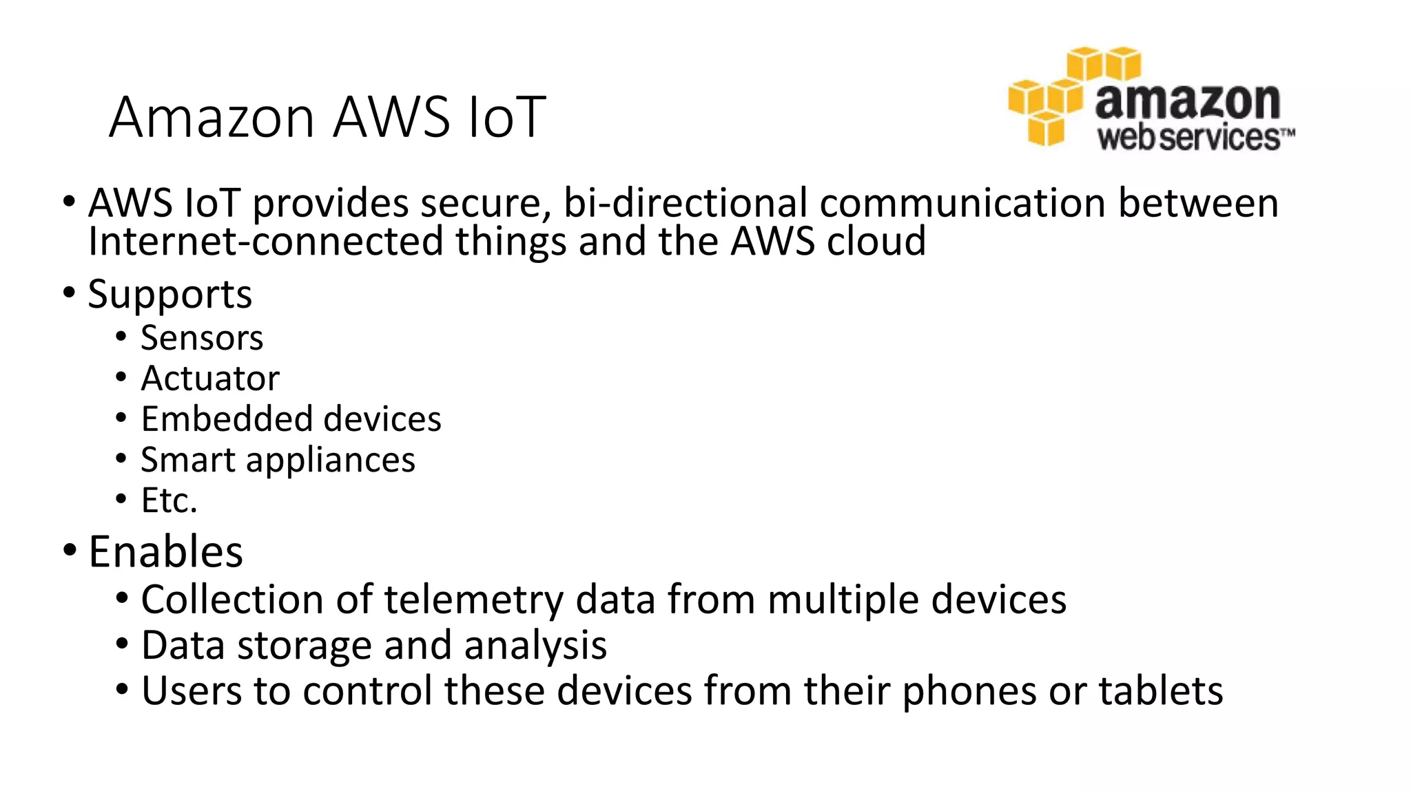 Amazon AWS IoT
• AWS IoT provides secure, bi-directional communication between
Internet-connected things and the AWS cloud
• Supports
• Sensors
• Actuator
• Embedded devices
• Smart appliances
• Etc.
• Enables
• Collection of telemetry data from multiple devices
• Data storage and analysis
• Users to control these devices from their phones or tablets
 