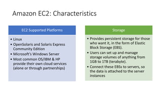 Amazon EC2: Characteristics
EC2 Supported Platforms
• Linux
• OpenSolaris and Solaris Express
Community Edition
• Microsoft’s Windows Server
• Most common OS/IBM & HP
provide their own cloud services
(alone or through partnerships)
Storage
• Provides persistent storage for those
who want it, in the form of Elastic
Block Storage (EBS).
• Users can set up and manage
storage volumes of anything from
1GB to 1TB (terabyte).
• Connect these EBSs to servers, so
the data is attached to the server
instances
 