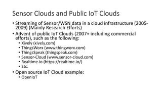 Sensor Clouds and Public IoT Clouds
• Streaming of Sensor/WSN data in a cloud infrastructure (2005-
2009) (Mainly Research Efforts)
• Advent of public IoT Clouds (2007+ including commercial
efforts), such as the following:
• Xively (xively.com)
• ThingsWorx (www.thingworx.com)
• ThingsSpeak (thingspeak.com)
• Sensor-Cloud (www.sensor-cloud.com)
• Realtime.io (https://realtime.io/)
• Etc.
• Open source IoT Cloud example:
• OpenIoT
 