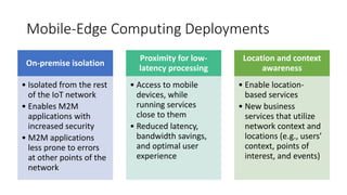 Mobile-Edge Computing Deployments
On-premise isolation
• Isolated from the rest
of the IoT network
• Enables M2M
applications with
increased security
• M2M applications
less prone to errors
at other points of the
network
Proximity for low-
latency processing
• Access to mobile
devices, while
running services
close to them
• Reduced latency,
bandwidth savings,
and optimal user
experience
Location and context
awareness
• Enable location-
based services
• New business
services that utilize
network context and
locations (e.g., users’
context, points of
interest, and events)
 