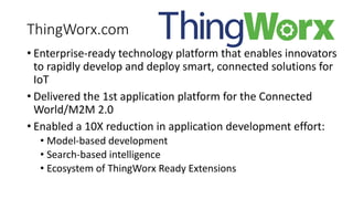 ThingWorx.com
• Enterprise-ready technology platform that enables innovators
to rapidly develop and deploy smart, connected solutions for
IoT
• Delivered the 1st application platform for the Connected
World/M2M 2.0
• Enabled a 10X reduction in application development effort:
• Model-based development
• Search-based intelligence
• Ecosystem of ThingWorx Ready Extensions
 