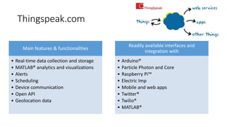 Thingspeak.com
Main features & functionalities
• Real-time data collection and storage
• MATLAB® analytics and visualizations
• Alerts
• Scheduling
• Device communication
• Open API
• Geolocation data
Readily available interfaces and
integration with
• Arduino®
• Particle Photon and Core
• Raspberry Pi™
• Electric Imp
• Mobile and web apps
• Twitter®
• Twilio®
• MATLAB®
 