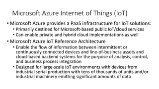 Microsoft Azure Internet of Things (IoT)
• Microsoft Azure provides a PaaS infrastructure for IoT solutions:
• Primarily destined for Microsoft-based public IoT/cloud services
• Can enable private and hybrid cloud implementations as well
• Microsoft Azure IoT Reference Architecture
• Enable the flow of information between intermittent or
continuously connected devices and line-of-business assets and
cloud-based backend systems for the purpose of analysis, control,
and business process integration
• Designed for large-scale IoT environments with devices from
industrial serial production with tens of thousands of units and/or
industrial machinery emitting significant amounts of data
 