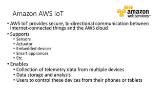 Amazon AWS IoT
• AWS IoT provides secure, bi-directional communication between
Internet-connected things and the AWS cloud
• Supports
• Sensors
• Actuator
• Embedded devices
• Smart appliances
• Etc.
• Enables
• Collection of telemetry data from multiple devices
• Data storage and analysis
• Users to control these devices from their phones or tablets
 