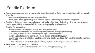 Sentilo Platform
• Open source sensor and actuator platform designed to fit in the Smart City architecture of
any city:
• Emphasizes openness and easy interoperability
• Built, used, and supported by an active and diverse community of cities and companies
• Sentilo is designed as a cross-platform with the objective of sharing information between
heterogeneous systems and easily integrating legacy applications
• Sentilo Functionalities
• A front-end for message processing, with a simple REST API
• A administration console for configuring the system and managing the catalog
• A memory database, aimed to accomplish high performance rates
• A non-SQL database, in order to get a more flexible and scalable system
• A universal viewer, provided as a public demo what can be used as a start point for specific business
visualizers
• A basic statistics module that records and display basic platform performance indicators
• Extensible component architecture
• Enhance the platform functionality without modifying the core system
 