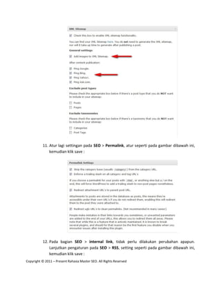 11. Atur lagi settingan pada SEO > Permalink, atur seperti pada gambar dibawah ini,
              kemudian klik save :




          12. Pada bagian SEO > internal link, tidak perlu dilakukan perubahan apapun.
              Lanjutkan pengaturan pada SEO > RSS, setting seperti pada gambar dibawah ini,
              kemudian klik save :
Copyright © 2011 – Present Rahasia Master SEO. All Rights Reserved
 