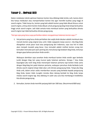 Tahap 2 – OnPage SEO
Dalam melakukan teknik optimasi halaman konten bisa dibilang tidak terlalu sulit, karena disini
kita hanya melakukan atau memperhatikan konten kita agar memiliki kualitas yang tinggi di
search engine. Tidak hanya itu, konten yang baik adalah konten yang tidak dibuat khusus untuk
search engine, artinya disini konten Anda dibuat untuk pengunjung blog Anda tetapi berkualitas
tinggi untuk search engine. Jadi tidak semata-mata membuat konten yang berkualitas dimata
search engine tapi tidak berkualitas dimata pengunjung.

“hal apa saja yang harus saya perhatikan dalam mengoptimasi halaman konten saya ?”

    1. Hal pertama yang harus Anda perhatikan dan wajib Anda lakukan adalah membuat atau
       menulis konten yang original atau unik ( tidak copypaste tanpa source ). Jika blog Anda
       ditargetkan untuk pasar local atau pengunjung dari Indonesia, saya rasa hal ini tidak
       akan menjadi masalah yang besar. Cara temudah adalah melihat konten orang lain
       kemudian mencatat poin-poin penting lalu menulisnya lagi kedalam blog Anda, tentunya
       dengan gaya bahasa penulisan Anda sendiri.

        Walaupun demikian saya sarankan Anda membuat konten Anda sendiri agar berbeda
        (unik) dengan blog lain yang muncul pada halaman pertama. Kenapa ? bisa Anda
        bayangkan jika nanti blog Anda menempati halaman pertama tapi konten Anda sama
        dengan blog-blog lain pada halaman pertama, walaupun penulisan Anda berbeda (unik
        dimata search engine) tetapi tidak akan unik dimata pengunjung Anda. Tetapi jika blog
        Anda unik, dalam artian selalu memberikan sesuatu yang berbeda kepada pengunjung
        blog Anda, bukan tidak mungkin mereka Akan datang kembali ke blog Anda tanpa
        melalui search engine lagi. Bisa dibilang ini salah satu cara kita membangun kredibilitas
        kita dimata pengunjung.

    2. Kemudian, konten Anda memiliki panjang lebih dari 500 kata. (Recommend 800 kata)




Copyright © 2011 – Present Rahasia Master SEO. All Rights Reserved
 