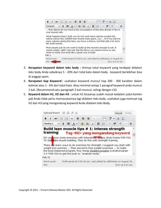 3. Kerapatan keyword dalam teks body : Artinya total keyword yang terdapat didalam
       teks body Anda sebaiknya 5 - 20% dari total kata dalam body . keyword berlebihan bisa
       di anggap spam.
    4. Kerapatan tiap Keyword : usahakan keyword muncul tiap 200 - 300 karakter dalam
       kalimat atau 1 - 6% dari total kata. Atau minimal setiap 1 paragraf keyword anda muncul
       1 kali. (Recommend satu paragraph 2 kali muncul, selingi dengan LSI)
    5. Keyword dalam H1, H2 dan H3 : untuk H1 bisaanya sudah masuk kedalam judul konten
       jadi Anda tidak perlu memasukannya lagi didalam teks body. usahakan juga memuat tag
       H2 dan H3 yang mengandung keyword Anda didalam teks Body.




Copyright © 2011 – Present Rahasia Master SEO. All Rights Reserved
 
