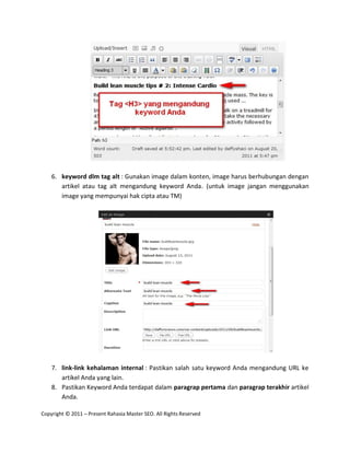 6. keyword dlm tag alt : Gunakan image dalam konten, image harus berhubungan dengan
       artikel atau tag alt mengandung keyword Anda. (untuk image jangan menggunakan
       image yang mempunyai hak cipta atau TM)




    7. link-link kehalaman internal : Pastikan salah satu keyword Anda mengandung URL ke
       artikel Anda yang lain.
    8. Pastikan Keyword Anda terdapat dalam paragrap pertama dan paragrap terakhir artikel
       Anda.

Copyright © 2011 – Present Rahasia Master SEO. All Rights Reserved
 