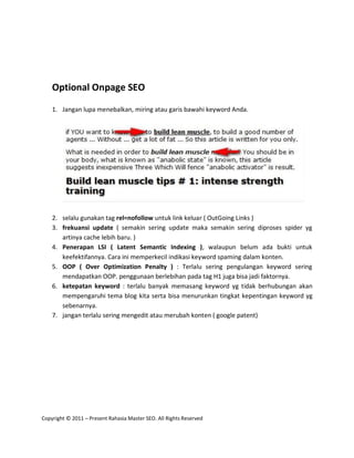 Optional Onpage SEO

    1. Jangan lupa menebalkan, miring atau garis bawahi keyword Anda.




    2. selalu gunakan tag rel=nofollow untuk link keluar ( OutGoing Links )
    3. frekuansi update ( semakin sering update maka semakin sering diproses spider yg
       artinya cache lebih baru. )
    4. Penerapan LSI ( Latent Semantic Indexing ), walaupun belum ada bukti untuk
       keefektifannya. Cara ini memperkecil indikasi keyword spaming dalam konten.
    5. OOP ( Over Optimization Penalty ) : Terlalu sering pengulangan keyword sering
       mendapatkan OOP. penggunaan berlebihan pada tag H1 juga bisa jadi faktornya.
    6. ketepatan keyword : terlalu banyak memasang keyword yg tidak berhubungan akan
       mempengaruhi tema blog kita serta bisa menurunkan tingkat kepentingan keyword yg
       sebenarnya.
    7. jangan terlalu sering mengedit atau merubah konten ( google patent)




Copyright © 2011 – Present Rahasia Master SEO. All Rights Reserved
 