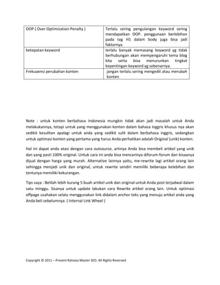 OOP ( Over Optimization Penalty )                   Terlalu sering pengulangan keyword sering
                                                    mendapatkan OOP. penggunaan berlebihan
                                                    pada tag H1 dalam body juga bisa jadi
                                                    faktornya.
ketepatan keyword                                   terlalu banyak memasang keyword yg tidak
                                                    berhubungan akan mempengaruhi tema blog
                                                    kita serta bisa menurunkan tingkat
                                                    kepentingan keyword yg sebenarnya.
Frekuaensi perubahan konten                          jangan terlalu sering mengedit atau merubah
                                                     konten




Note : untuk konten berbahasa Indonesia mungkin tidak akan jadi masalah untuk Anda
melakukannya, tetapi untuk yang menggunakan konten dalam bahasa inggris khusus nya akan
sedikit kesulitan apalagi untuk anda yang sedikit sulit dalam berbahasa inggris, sedangkan
untuk optimasi konten yang pertama yang harus Anda perhatikan adalah Original (unik) konten.

Hal ini dapat anda atasi dengan cara outsource, artinya Anda bisa membeli artikel yang unik
dan yang pasti 100% original. Untuk cara ini anda bisa mencarinya diforum-forum dan bisaanya
dijual dengan harga yang murah. Alternative lainnya yaitu, me-rewrite lagi artikel orang lain
sehingga menjadi unik dan original, untuk rewrite sendiri memiliki beberapa kelebihan dan
tentunya memiliki kekurangan.

Tips saya : Belilah lebih kurang 5 buah artikel unik dan original untuk Anda post terjadwal dalam
satu minggu. Sisanya untuk update lakukan cara Rewrite artikel orang lain. Untuk optimasi
offpage usahakan selalu menggunakan link didalam anchor teks yang menuju artikel anda yang
Anda beli sebelumnya. ( Internal Link Wheel )




Copyright © 2011 – Present Rahasia Master SEO. All Rights Reserved
 
