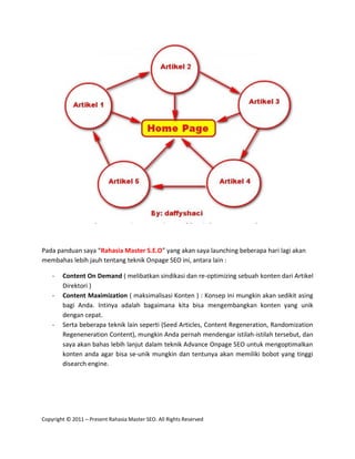 Pada panduan saya “Rahasia Master S.E.O” yang akan saya launching beberapa hari lagi akan
membahas lebih jauh tentang teknik Onpage SEO ini, antara lain :

    -   Content On Demand ( melibatkan sindikasi dan re-optimizing sebuah konten dari Artikel
        Direktori )
    -   Content Maximization ( maksimalisasi Konten ) : Konsep ini mungkin akan sedikit asing
        bagi Anda. Intinya adalah bagaimana kita bisa mengembangkan konten yang unik
        dengan cepat.
    -   Serta beberapa teknik lain seperti (Seed Articles, Content Regeneration, Randomization
        Regeneneration Content), mungkin Anda pernah mendengar istilah-istilah tersebut, dan
        saya akan bahas lebih lanjut dalam teknik Advance Onpage SEO untuk mengoptimalkan
        konten anda agar bisa se-unik mungkin dan tentunya akan memiliki bobot yang tinggi
        disearch engine.




Copyright © 2011 – Present Rahasia Master SEO. All Rights Reserved
 