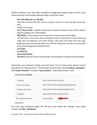 didalam wordpress saya. Saya tidak mewajibkan menggunakan plugins-plugins tertentu, akan
tetapi saya hanya menyarankan beberapa plugin untuk Anda install.

    -   All in One SEO pack atau WP SEO
        Saya lebih menyukai WP SEO untuk versi gratis, untuk all in one saya pilih untuk versi
        PRO.
    -   Google xml sitemap
    -   Easy Privacy Policy > google menyarankan membuat halaman Privacy Policy didalam
        blog kita apalagi untuk “Money Blog”.
    -   WP-Policies > sama seperti Privacy Policy tapi untuk wp policy lebih lengkap.
    -   w3-total-cache > karena kita akan membangun sebuah “authority site” maka trafik yang
        tinggi akan kita dapatkan nanti akan banyak, maka perlu kita install W3 cache agar
        pengunjung yang berkunjung tidak lama membuka blog Anda nantinya (recommended
        untuk yang menggunakan Unlimited Host).
    -   seo-image
    -   pc-robots.txt
    -   wp-noexternallinks
    -   wp-insert ( optional untuk Anda yang ingin memasang iklan e.g Adsense,dll pada blog )



Sekanjutnya saya melakukan setting untuk Permalink, hal ini penting untuk optimasi konten
Anda dalam hal “Keyword OnUrl”. Caranya pada dashboard WP, saya klik setting > permalink >
pilih Custom Structure > masukan /%postname%/ pada kotak tersebut > save.




Jika Anda ingin menginstall plugin WP SEO saya kasih sedikit tips settingan untuk plugin
tersebut. Klik SEO > Dashboard.

Copyright © 2011 – Present Rahasia Master SEO. All Rights Reserved
 