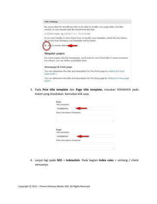3. Pada Post title template dan Page title template, masukan %%title%% pada
             kolom yang disediakan. Kemudian klik save.




          4. Lanjut lagi pada SEO > Indexation. Pada bagian Index rules > centang / check
             semuanya.




Copyright © 2011 – Present Rahasia Master SEO. All Rights Reserved
 