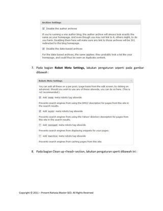 7. Pada bagian Robot Meta Settings, lakukan pengaturan seperti pada gambar
             dibawah :




          8. Pada bagian Clean up <head> section, lakukan pengaturan sperti dibawah ini :




Copyright © 2011 – Present Rahasia Master SEO. All Rights Reserved
 